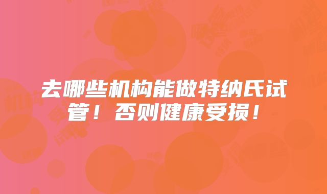 去哪些机构能做特纳氏试管！否则健康受损！