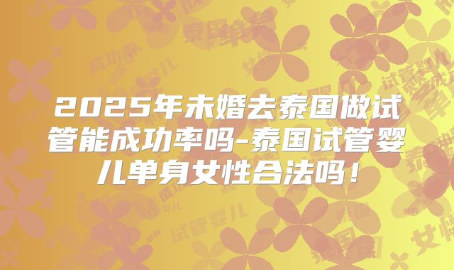 2025年未婚去泰国做试管能成功率吗-泰国试管婴儿单身女性合法吗！
