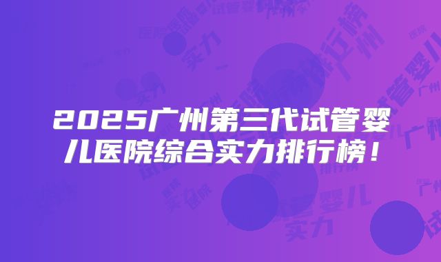 2025广州第三代试管婴儿医院综合实力排行榜！