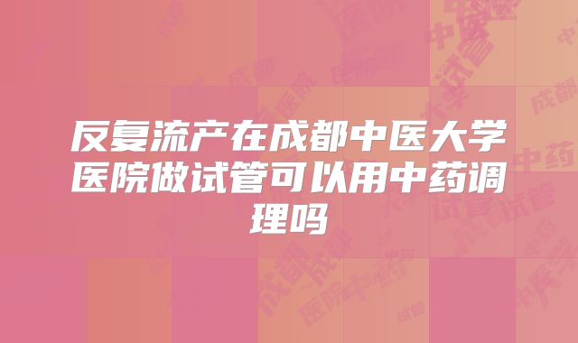反复流产在成都中医大学医院做试管可以用中药调理吗