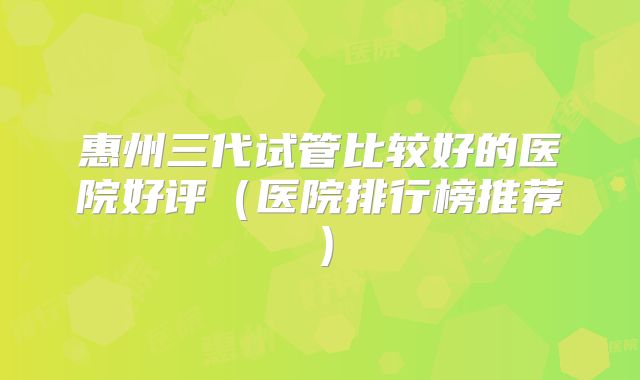 惠州三代试管比较好的医院好评（医院排行榜推荐）