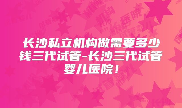 长沙私立机构做需要多少钱三代试管-长沙三代试管婴儿医院！