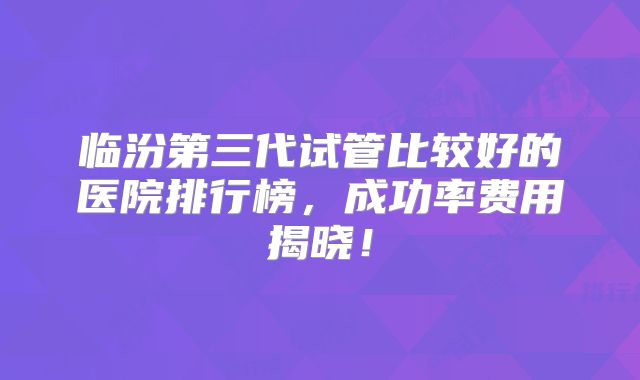临汾第三代试管比较好的医院排行榜，成功率费用揭晓！