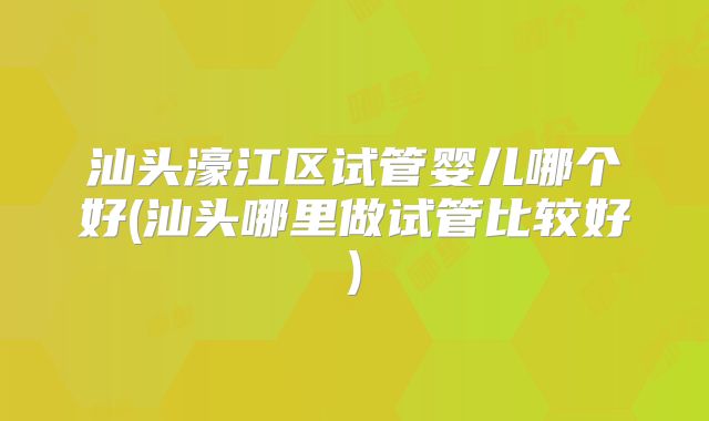 汕头濠江区试管婴儿哪个好(汕头哪里做试管比较好)
