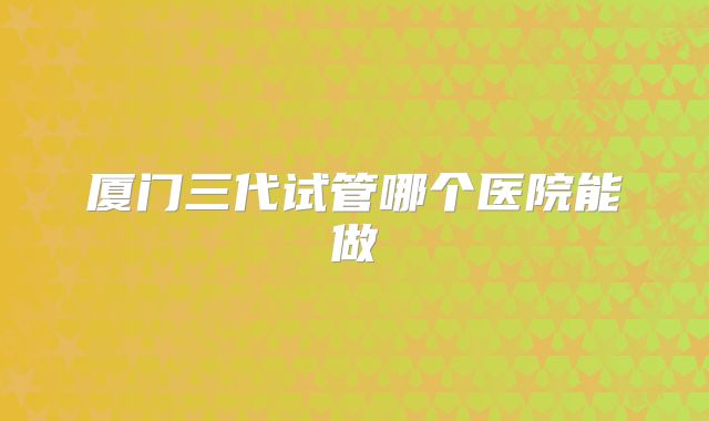 厦门三代试管哪个医院能做