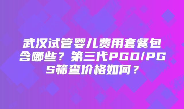 武汉试管婴儿费用套餐包含哪些？第三代PGD/PGS筛查价格如何？