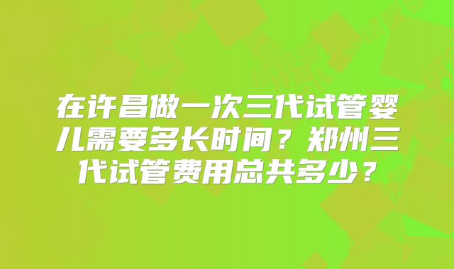 在许昌做一次三代试管婴儿需要多长时间？郑州三代试管费用总共多少？