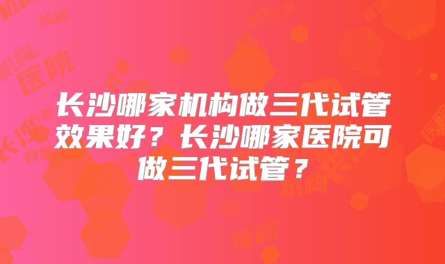 长沙哪家机构做三代试管效果好？长沙哪家医院可做三代试管？