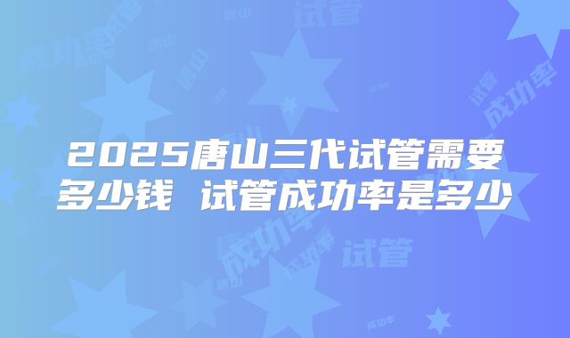 2025唐山三代试管需要多少钱 试管成功率是多少