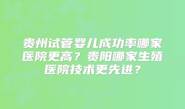 贵州试管婴儿成功率哪家医院更高？贵阳哪家生殖医院技术更先进？