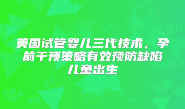 美国试管婴儿三代技术，孕前干预策略有效预防缺陷儿童出生