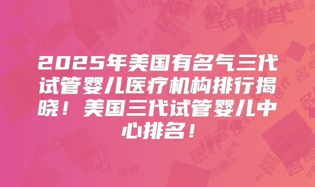 2025年美国有名气三代试管婴儿医疗机构排行揭晓！美国三代试管婴儿中心排名！