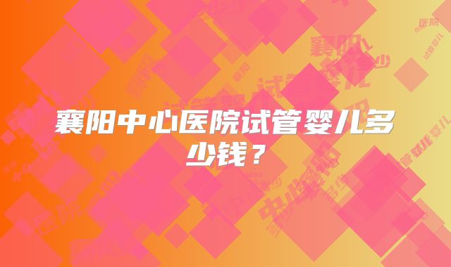 襄阳中心医院试管婴儿多少钱？