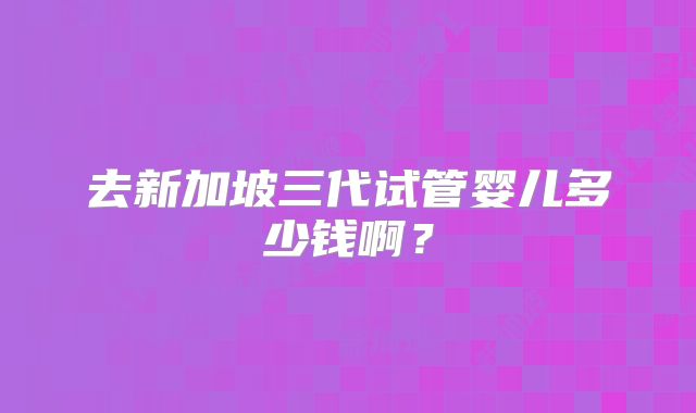 去新加坡三代试管婴儿多少钱啊？