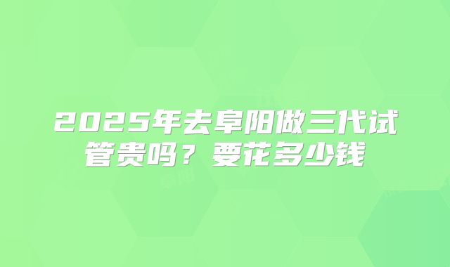 2025年去阜阳做三代试管贵吗？要花多少钱