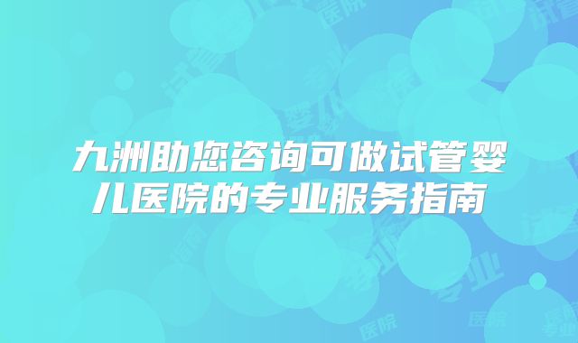 九洲助您咨询可做试管婴儿医院的专业服务指南
