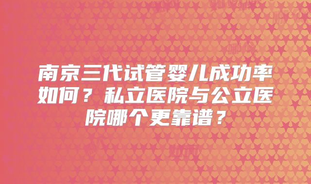 南京三代试管婴儿成功率如何？私立医院与公立医院哪个更靠谱？