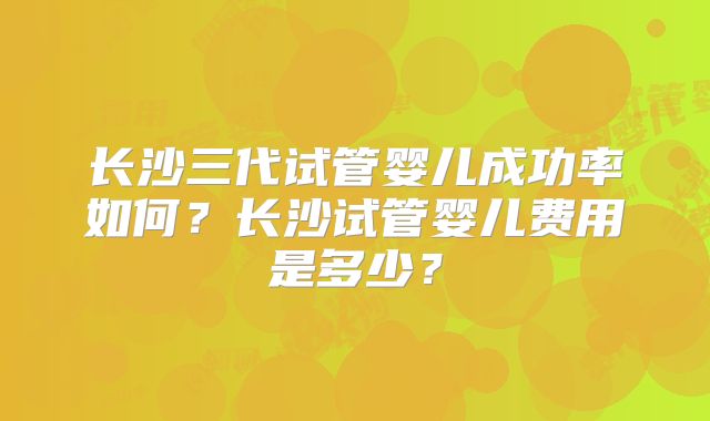 长沙三代试管婴儿成功率如何？长沙试管婴儿费用是多少？