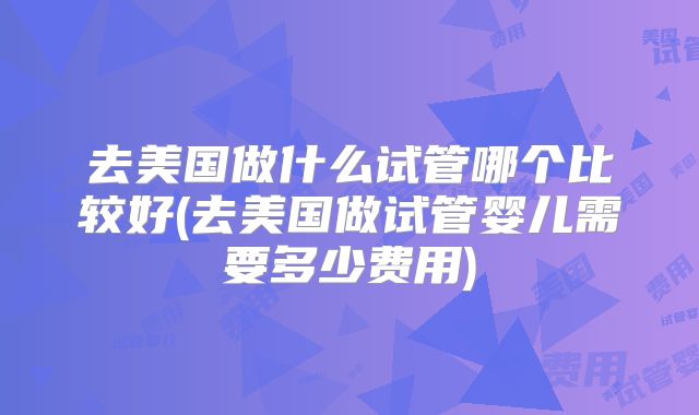 去美国做什么试管哪个比较好(去美国做试管婴儿需要多少费用)