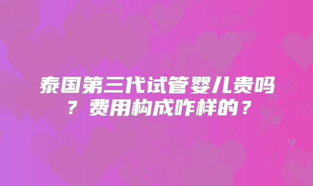 泰国第三代试管婴儿贵吗？费用构成咋样的？
