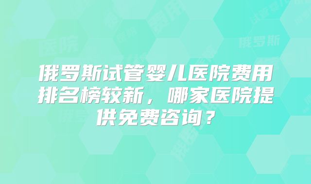 俄罗斯试管婴儿医院费用排名榜较新,哪家医院提供免费咨询?