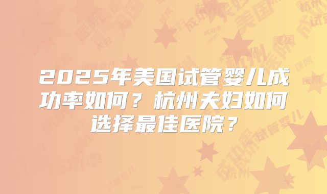2025年美国试管婴儿成功率如何？杭州夫妇如何选择最佳医院？