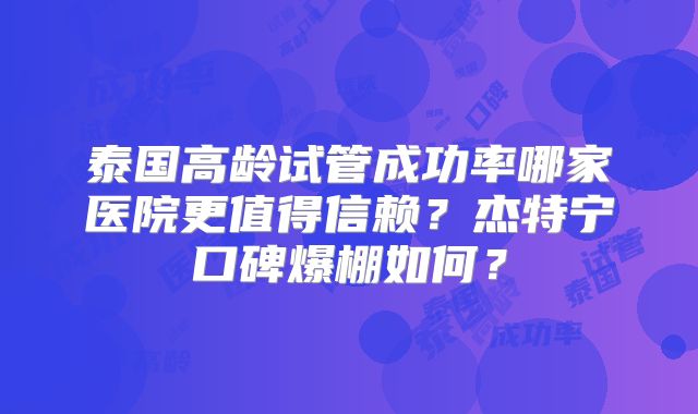 泰国高龄试管成功率哪家医院更值得信赖?杰特宁口碑爆棚如何?