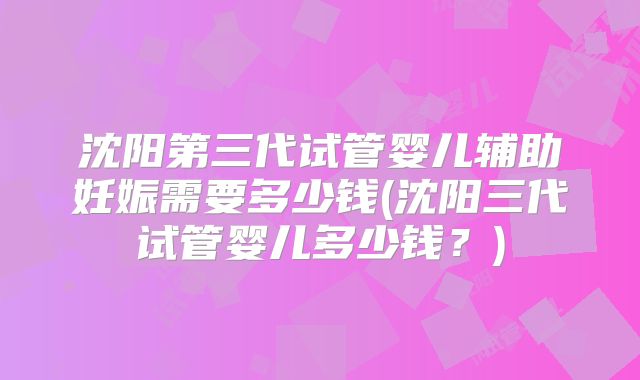沈阳第三代试管婴儿辅助妊娠需要多少钱(沈阳三代试管婴儿多少钱?)