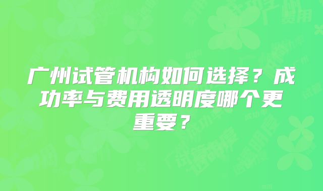广州试管机构如何选择？成功率与费用透明度哪个更重要？