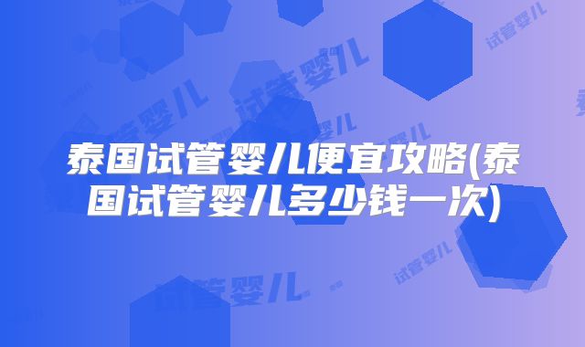 泰国试管婴儿便宜攻略(泰国试管婴儿多少钱一次)