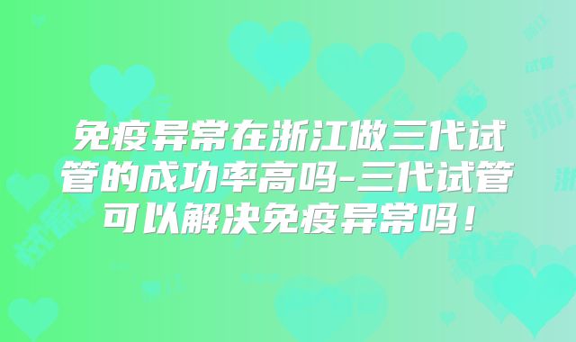免疫异常在浙江做三代试管的成功率高吗-三代试管可以解决免疫异常吗!