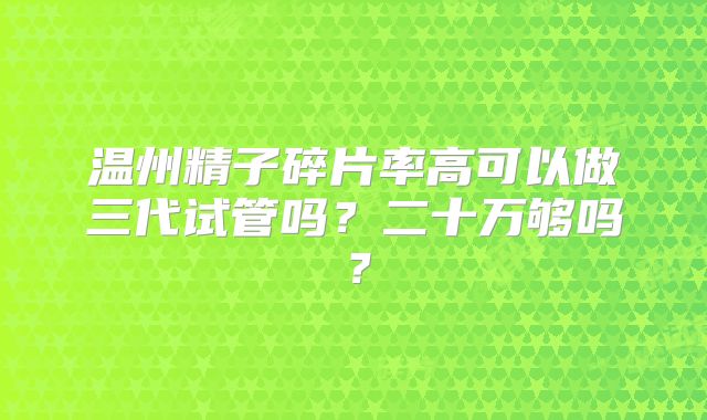 温州精子碎片率高可以做三代试管吗？二十万够吗？