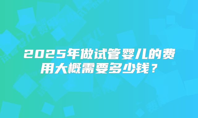 2025年做试管婴儿的费用大概需要多少钱?