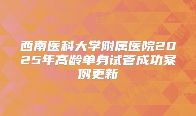 西南医科大学附属医院2025年高龄单身试管成功案例更新