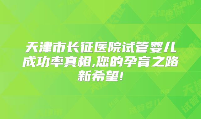 天津市长征医院试管婴儿成功率真相,您的孕育之路新希望!