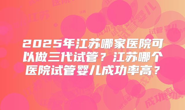 2025年江苏哪家医院可以做三代试管？江苏哪个医院试管婴儿成功率高？