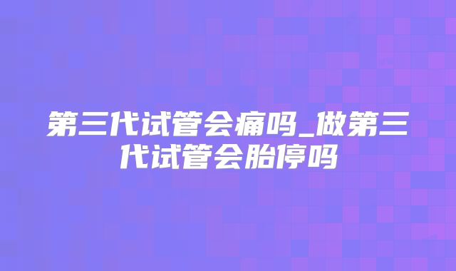 第三代试管会痛吗_做第三代试管会胎停吗