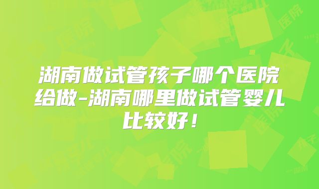 湖南做试管孩子哪个医院给做-湖南哪里做试管婴儿比较好!