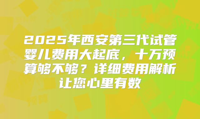 2025年西安第三代试管婴儿费用大起底，十万预算够不够？详细费用解析让您心里有数