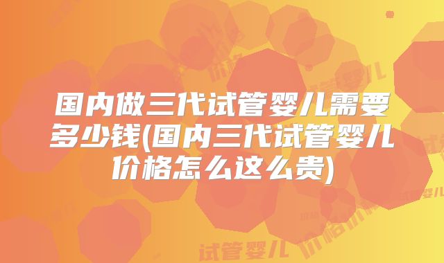国内做三代试管婴儿需要多少钱(国内三代试管婴儿价格怎么这么贵)