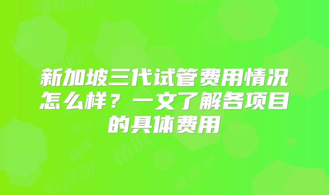新加坡三代试管费用情况怎么样？一文了解各项目的具体费用