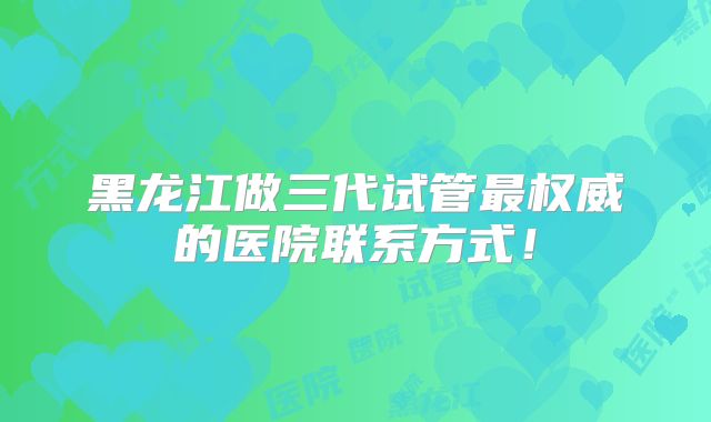 黑龙江做三代试管最权威的医院联系方式！