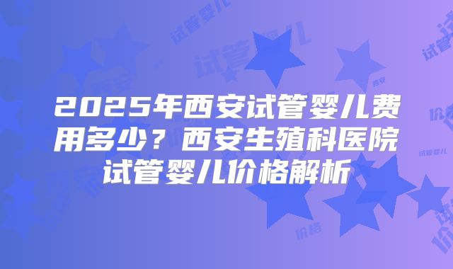2025年西安试管婴儿费用多少？西安生殖科医院试管婴儿价格解析