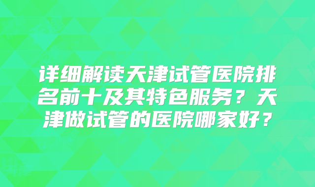 详细解读天津试管医院排名前十及其特色服务？天津做试管的医院哪家好？