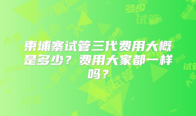 柬埔寨试管三代费用大概是多少?费用大家都一样吗?