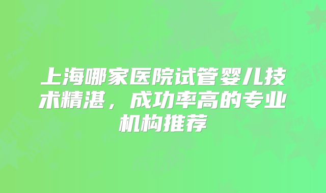 上海哪家医院试管婴儿技术精湛,成功率高的专业机构推荐