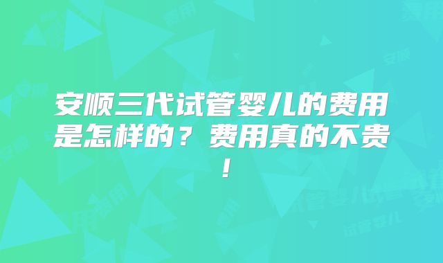 安顺三代试管婴儿的费用是怎样的？费用真的不贵！