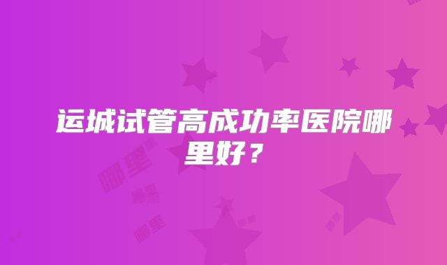 运城试管高成功率医院哪里好?