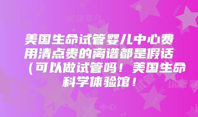 美国生命试管婴儿中心费用清点贵的离谱都是假话（可以做试管吗！美国生命科学体验馆！