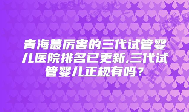 青海蕞厉害的三代试管婴儿医院排名已更新,三代试管婴儿正规有吗？